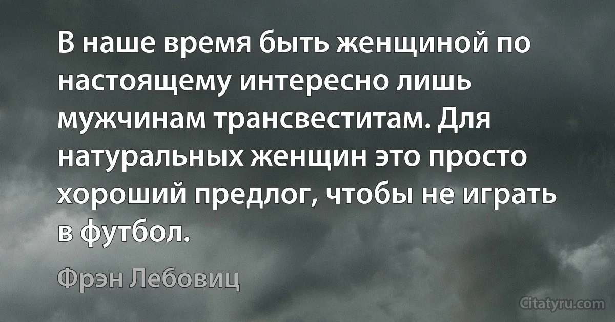 В наше время быть женщиной по настоящему интересно лишь мужчинам трансвеститам. Для натуральных женщин это просто хороший предлог, чтобы не играть в футбол. (Фрэн Лебовиц)