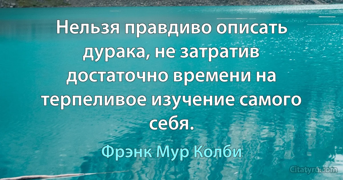 Нельзя правдиво описать дурака, не затратив достаточно времени на терпеливое изучение самого себя. (Фрэнк Мур Колби)