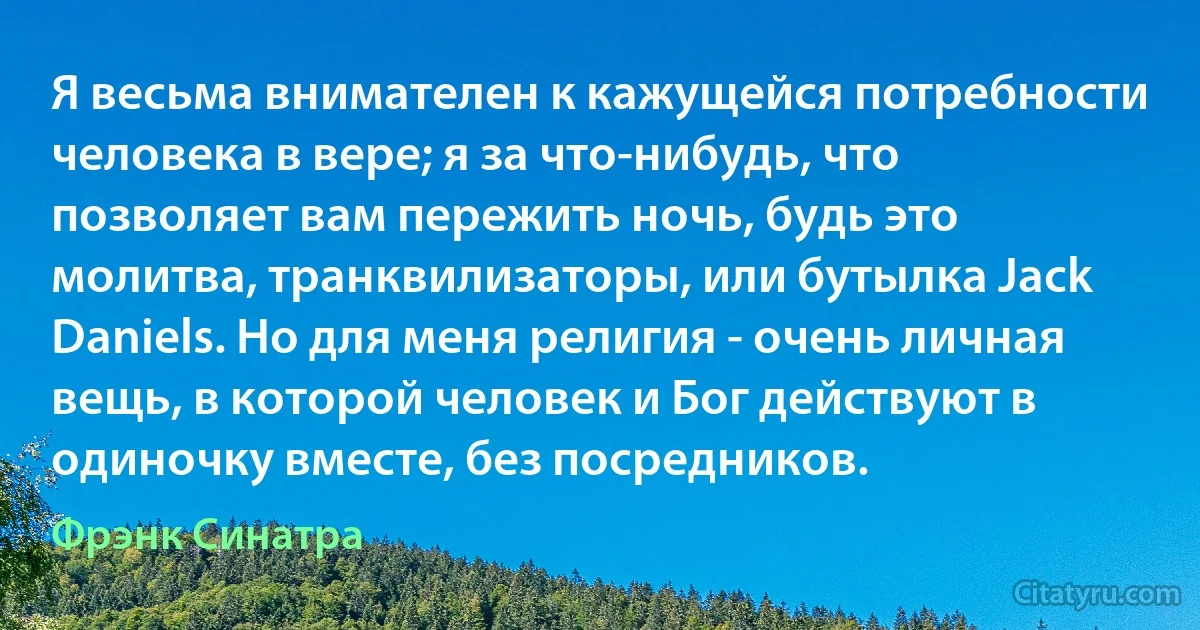 Я весьма внимателен к кажущейся потребности человека в вере; я за что-нибудь, что позволяет вам пережить ночь, будь это молитва, транквилизаторы, или бутылка Jack Daniels. Но для меня религия - очень личная вещь, в которой человек и Бог действуют в одиночку вместе, без посредников. (Фрэнк Синатра)