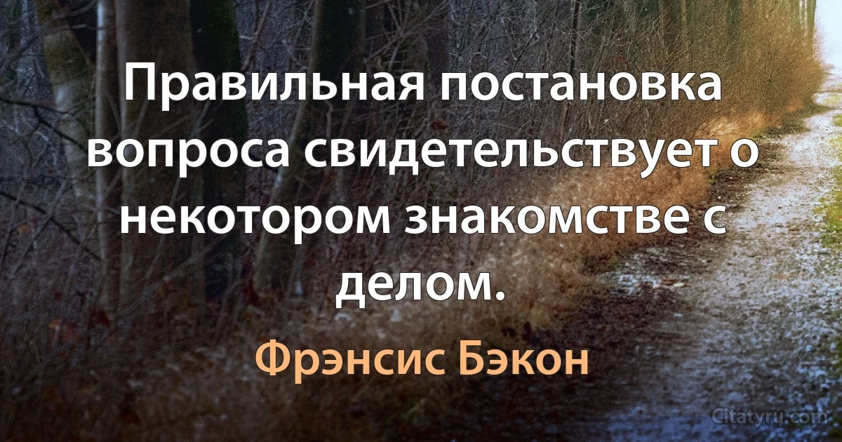 Правильная постановка вопроса свидетельствует о некотором знакомстве с делом. (Фрэнсис Бэкон)