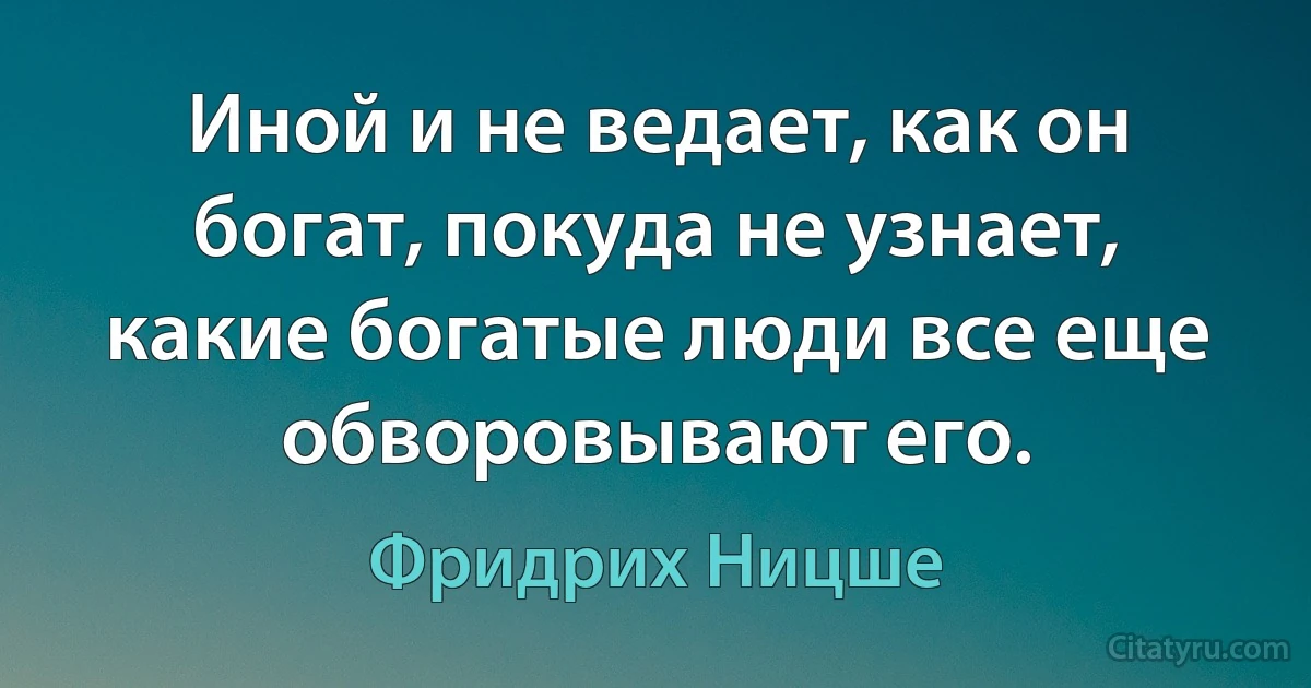 Иной и не ведает, как он богат, покуда не узнает, какие богатые люди все еще обворовывают его. (Фридрих Ницше)