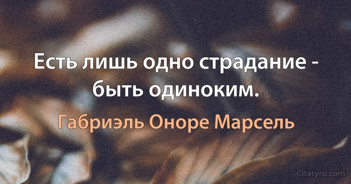 Есть лишь одно страдание - быть одиноким. (Габриэль Оноре Марсель)