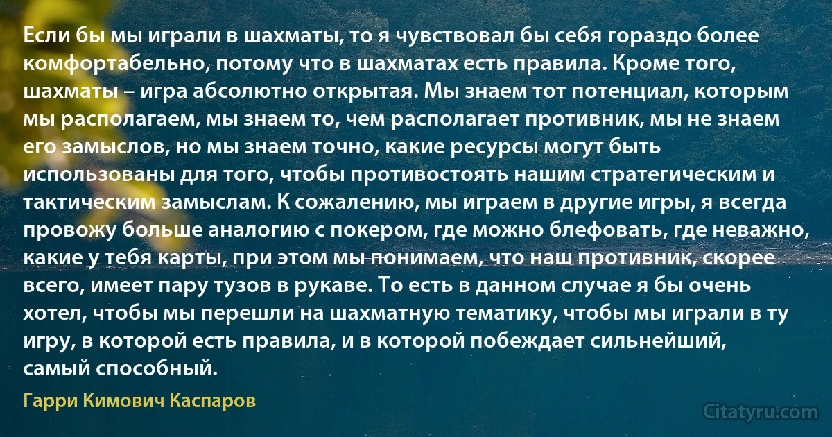 Если бы мы играли в шахматы, то я чувствовал бы себя гораздо более комфортабельно, потому что в шахматах есть правила. Кроме того, шахматы – игра абсолютно открытая. Мы знаем тот потенциал, которым мы располагаем, мы знаем то, чем располагает противник, мы не знаем его замыслов, но мы знаем точно, какие ресурсы могут быть использованы для того, чтобы противостоять нашим стратегическим и тактическим замыслам. К сожалению, мы играем в другие игры, я всегда провожу больше аналогию с покером, где можно блефовать, где неважно, какие у тебя карты, при этом мы понимаем, что наш противник, скорее всего, имеет пару тузов в рукаве. То есть в данном случае я бы очень хотел, чтобы мы перешли на шахматную тематику, чтобы мы играли в ту игру, в которой есть правила, и в которой побеждает сильнейший, самый способный. (Гарри Кимович Каспаров)