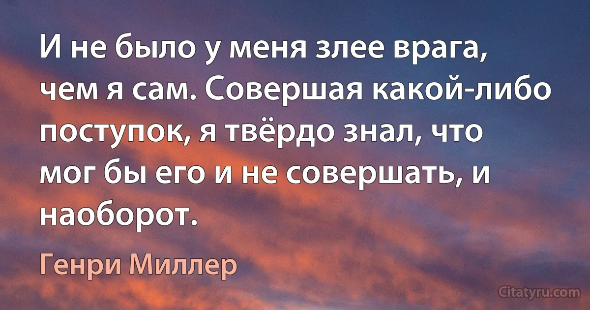 И не было у меня злее врага, чем я сам. Совершая какой-либо поступок, я твёрдо знал, что мог бы его и не совершать, и наоборот. (Генри Миллер)