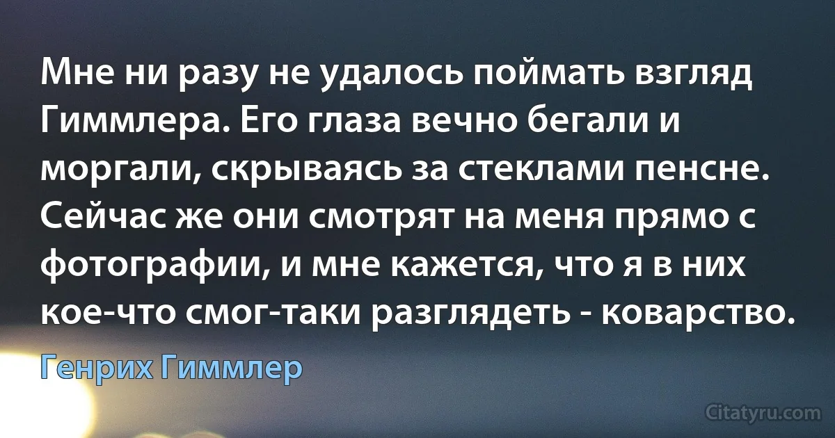 Мне ни разу не удалось поймать взгляд Гиммлера. Его глаза вечно бегали и моргали, скрываясь за стеклами пенсне. Сейчас же они смотрят на меня прямо с фотографии, и мне кажется, что я в них кое-что смог-таки разглядеть - коварство. (Генрих Гиммлер)