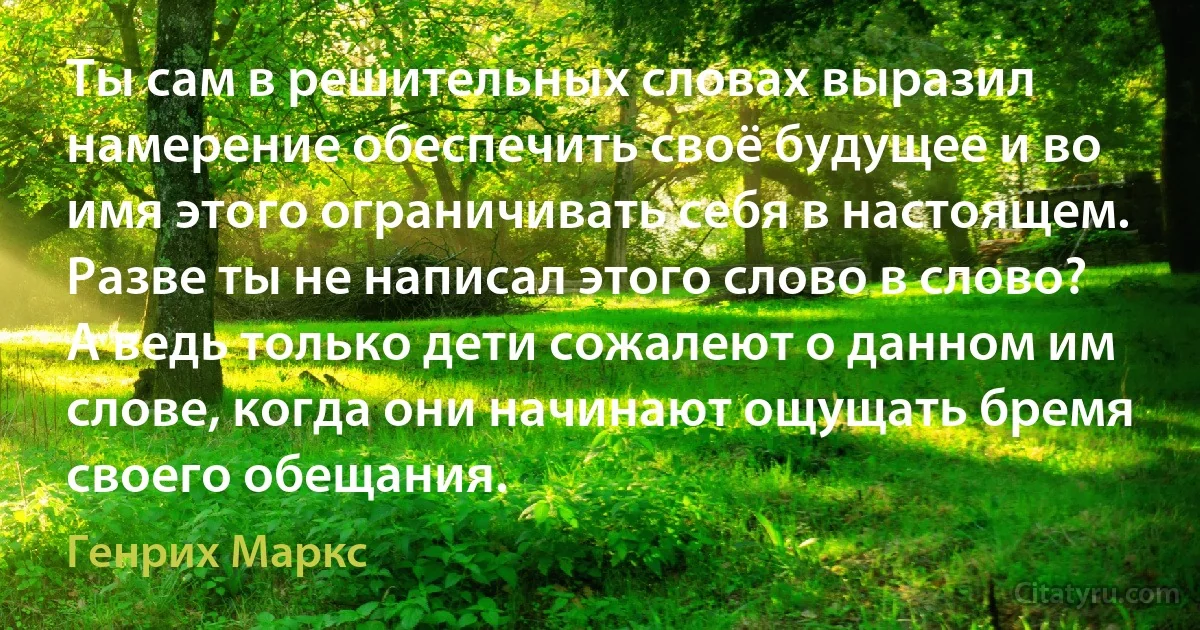 Ты сам в решительных словах выразил намерение обеспечить своё будущее и во имя этого ограничивать себя в настоящем. Разве ты не написал этого слово в слово? А ведь только дети сожалеют о данном им слове, когда они начинают ощущать бремя своего обещания. (Генрих Маркс)