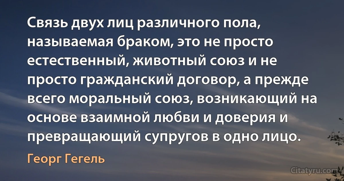 Связь двух лиц различного пола, называемая браком, это не просто естественный, животный союз и не просто гражданский договор, а прежде всего моральный союз, возникающий на основе взаимной любви и доверия и превращающий супругов в одно лицо. (Георг Гегель)