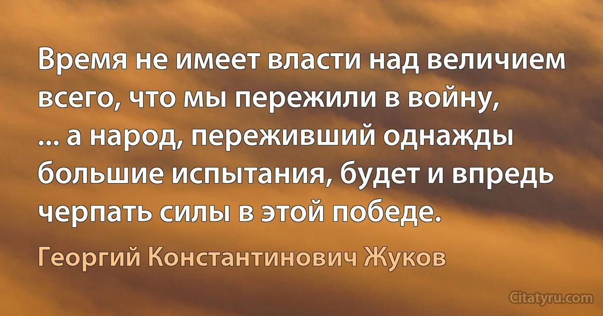 Время не имеет власти над величием всего, что мы пережили в войну, ... а народ, переживший однажды большие испытания, будет и впредь черпать силы в этой победе. (Георгий Константинович Жуков)