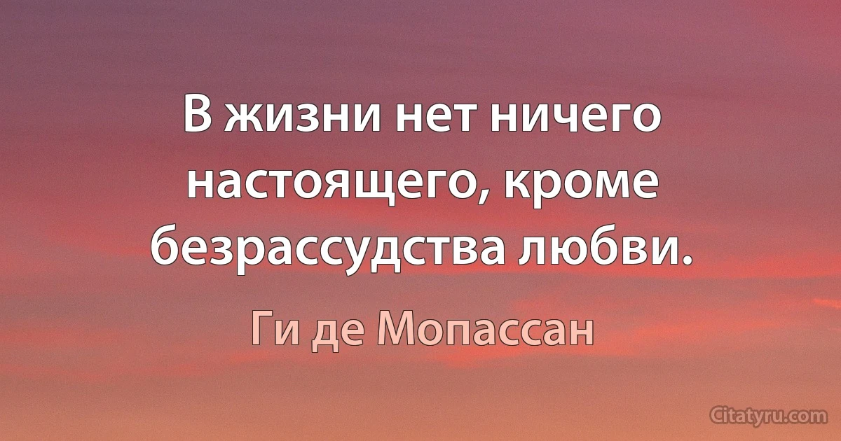 В жизни нет ничего настоящего, кроме безрассудства любви. (Ги де Мопассан)