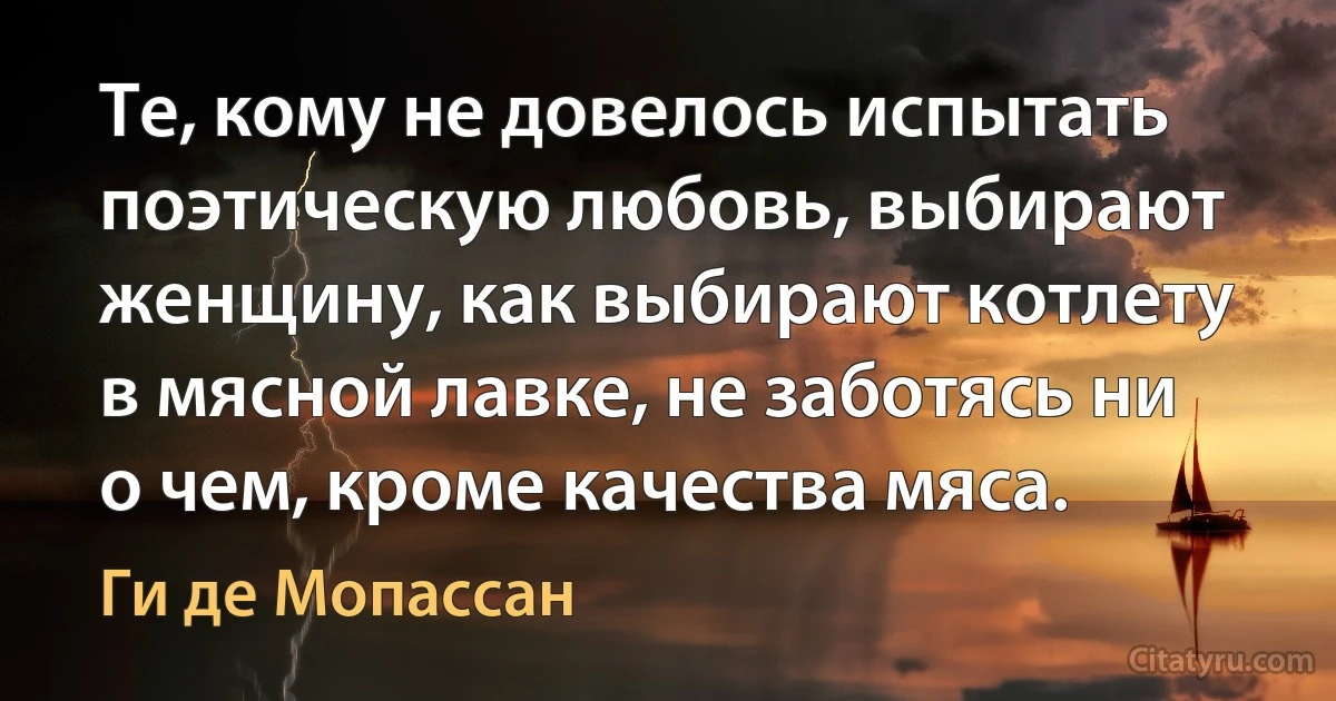 Те, кому не довелось испытать поэтическую любовь, выбирают женщину, как выбирают котлету в мясной лавке, не заботясь ни о чем, кроме качества мяса. (Ги де Мопассан)