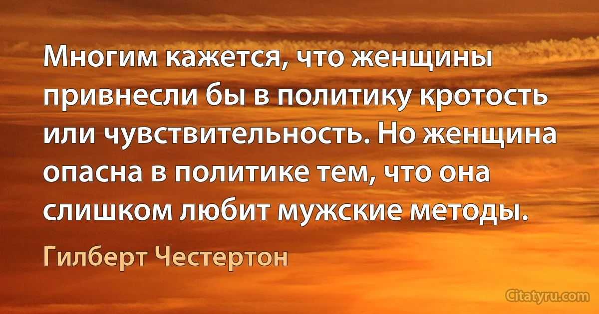 Многим кажется, что женщины привнесли бы в политику кротость или чувствительность. Но женщина опасна в политике тем, что она слишком любит мужские методы. (Гилберт Честертон)