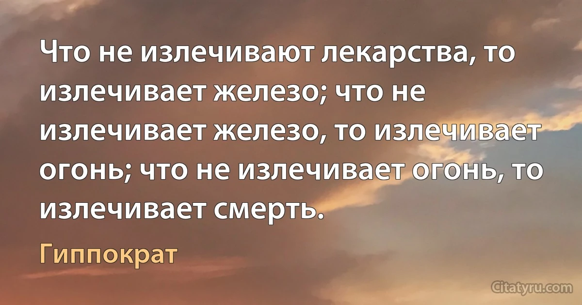 Что не излечивают лекарства, то излечивает железо; что не излечивает железо, то излечивает огонь; что не излечивает огонь, то излечивает смерть. (Гиппократ)