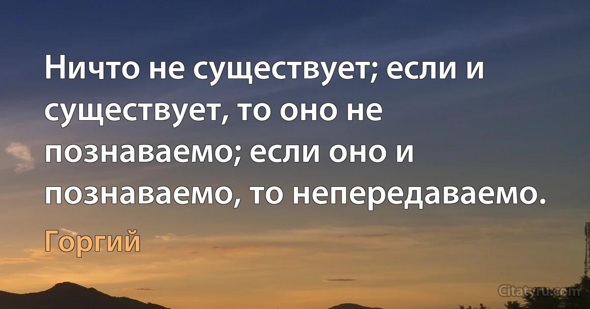 Ничто не существует; если и существует, то оно не познаваемо; если оно и познаваемо, то непередаваемо. (Горгий)