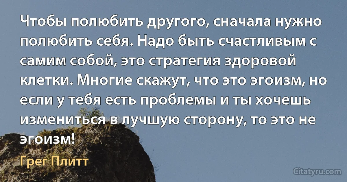 Чтобы полюбить другого, сначала нужно полюбить себя. Надо быть счастливым с самим собой, это стратегия здоровой клетки. Многие скажут, что это эгоизм, но если у тебя есть проблемы и ты хочешь измениться в лучшую сторону, то это не эгоизм! (Грег Плитт)