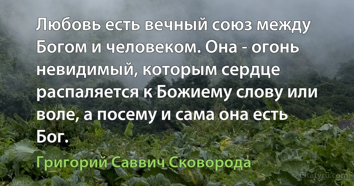 Любовь есть вечный союз между Богом и человеком. Она - огонь невидимый, которым сердце распаляется к Божиему слову или воле, а посему и сама она есть Бог. (Григорий Саввич Сковорода)