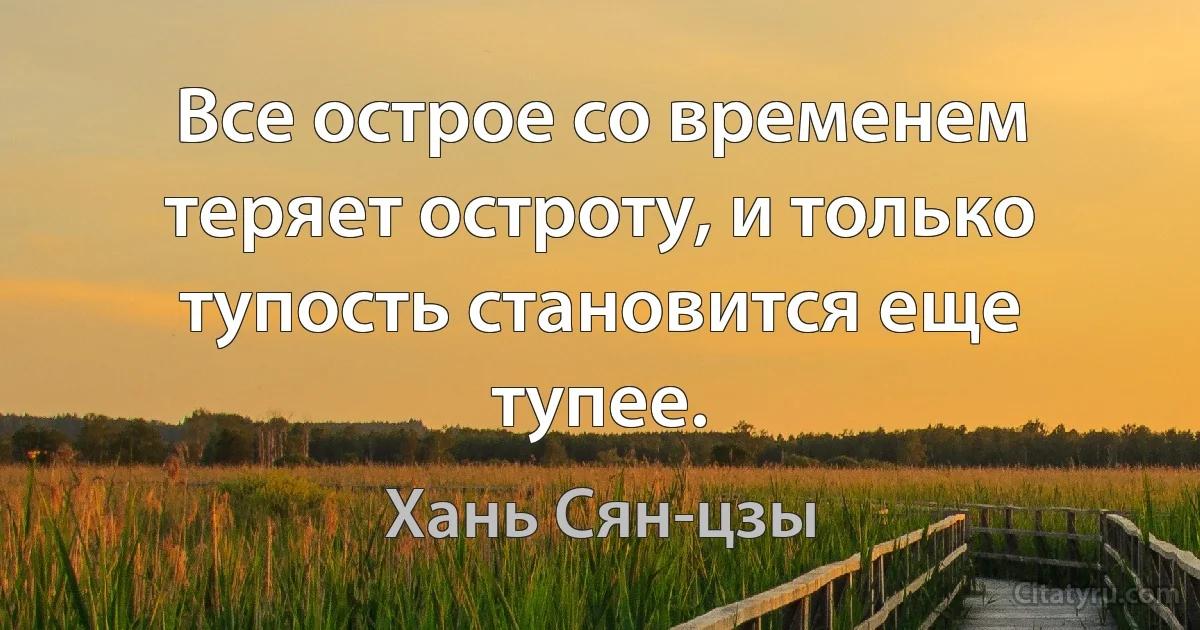 Все острое со временем теряет остроту, и только тупость становится еще тупее. (Хань Сян-цзы)