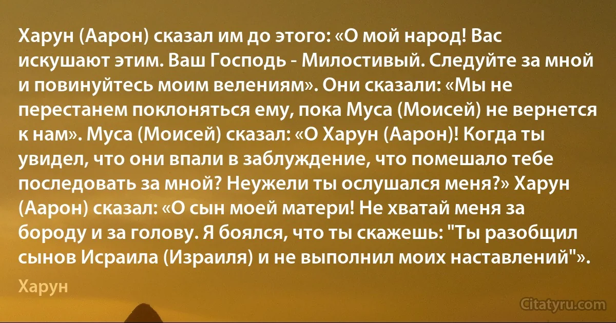 Харун (Аарон) сказал им до этого: «О мой народ! Вас искушают этим. Ваш Господь - Милостивый. Следуйте за мной и повинуйтесь моим велениям». Они сказали: «Мы не перестанем поклоняться ему, пока Муса (Моисей) не вернется к нам». Муса (Моисей) сказал: «О Харун (Аарон)! Когда ты увидел, что они впали в заблуждение, что помешало тебе последовать за мной? Неужели ты ослушался меня?» Харун (Аарон) сказал: «О сын моей матери! Не хватай меня за бороду и за голову. Я боялся, что ты скажешь: "Ты разобщил сынов Исраила (Израиля) и не выполнил моих наставлений"». (Харун)