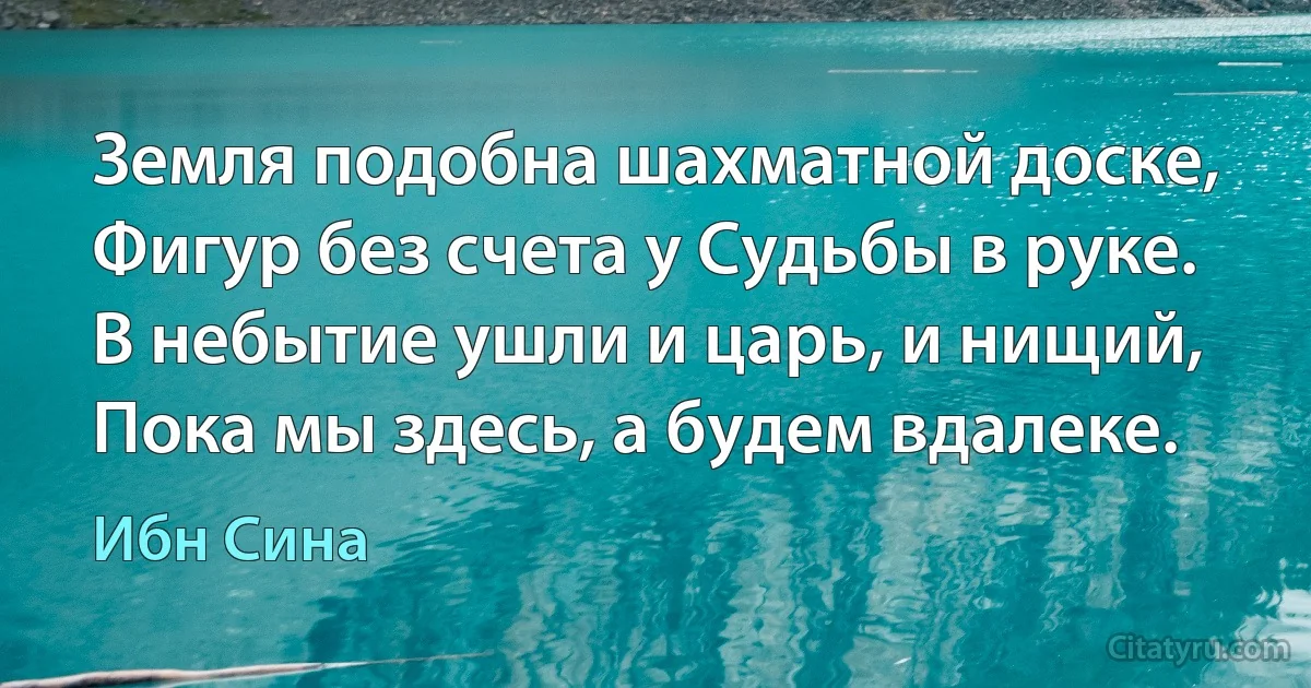 Земля подобна шахматной доске,
Фигур без счета у Судьбы в руке.
В небытие ушли и царь, и нищий,
Пока мы здесь, а будем вдалеке. (Ибн Сина)