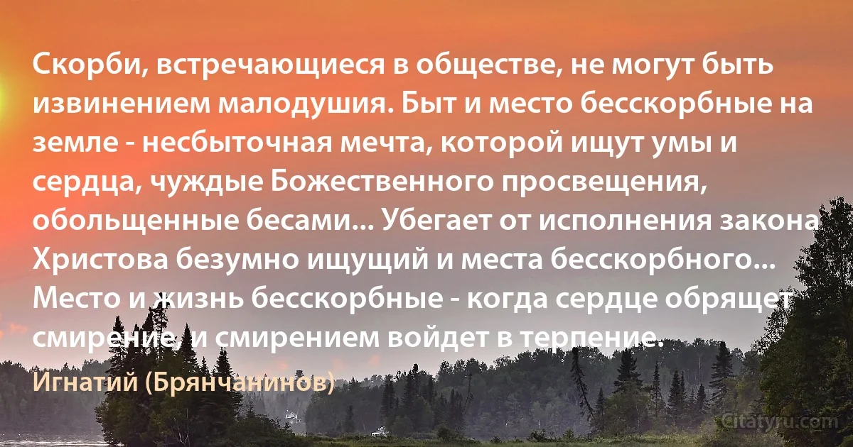 Скорби, встречающиеся в обществе, не могут быть извинением малодушия. Быт и место бесскорбные на земле - несбыточная мечта, которой ищут умы и сердца, чуждые Божественного просвещения, обольщенные бесами... Убегает от исполнения закона Христова безумно ищущий и места бесскорбного... Место и жизнь бесскорбные - когда сердце обрящет смирение, и смирением войдет в терпение. (Игнатий (Брянчанинов))