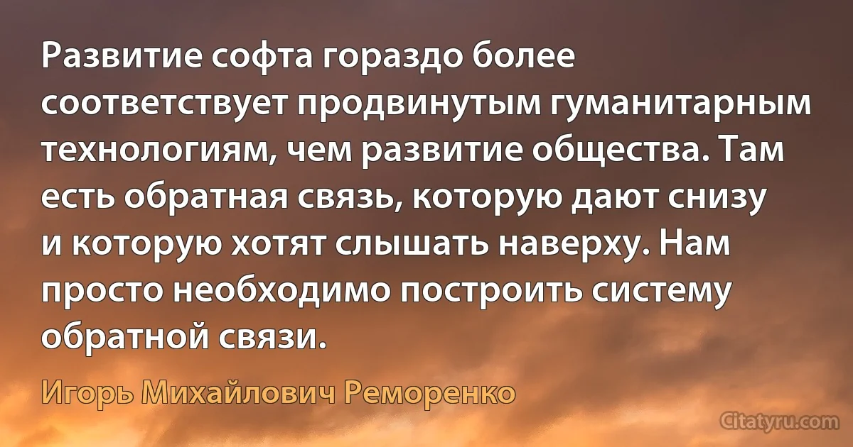 Развитие софта гораздо более соответствует продвинутым гуманитарным технологиям, чем развитие общества. Там есть обратная связь, которую дают снизу и которую хотят слышать наверху. Нам просто необходимо построить систему обратной связи. (Игорь Михайлович Реморенко)