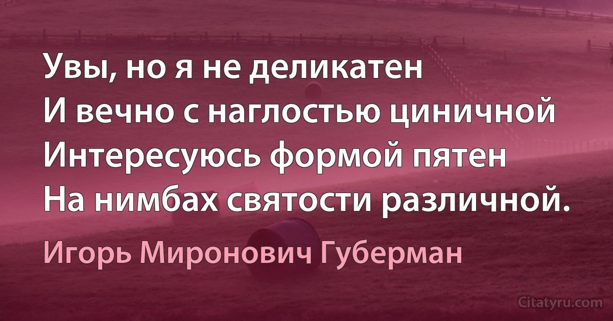 Увы, но я не деликатен
И вечно с наглостью циничной
Интересуюсь формой пятен
На нимбах святости различной. (Игорь Миронович Губерман)