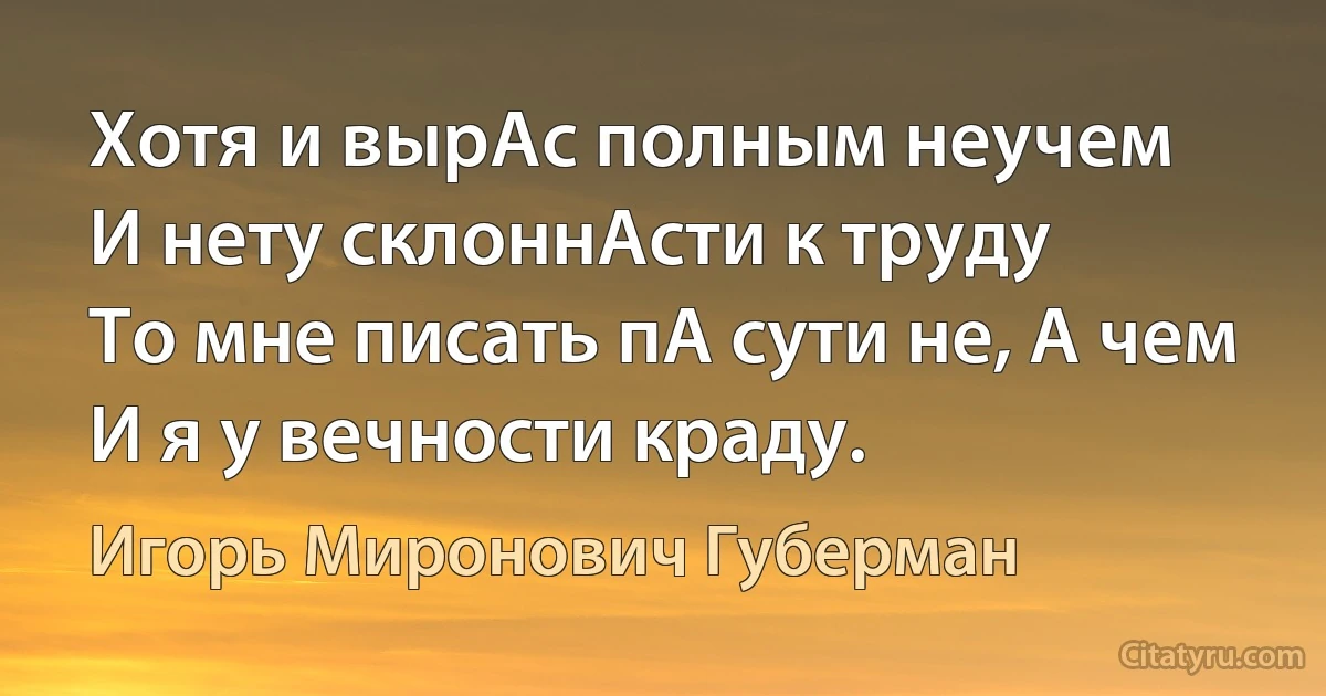 Хотя и вырАс полным неучем
И нету склоннАсти к труду
То мне писать пА сути не, А чем
И я у вечности краду. (Игорь Миронович Губерман)