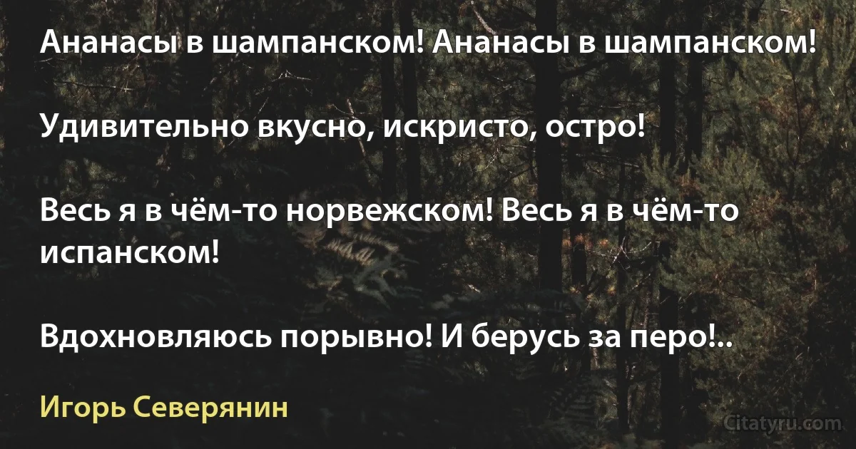 Ананасы в шампанском! Ананасы в шампанском!

Удивительно вкусно, искристо, остро!

Весь я в чём-то норвежском! Весь я в чём-то испанском!

Вдохновляюсь порывно! И берусь за перо!.. (Игорь Северянин)