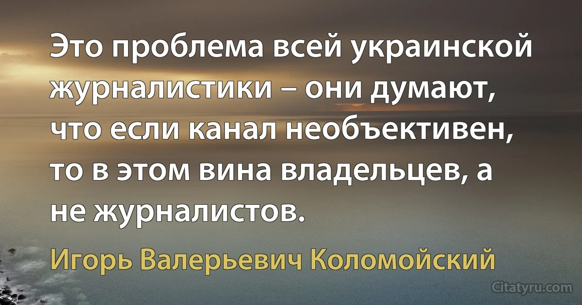 Это проблема всей украинской журналистики – они думают, что если канал необъективен, то в этом вина владельцев, а не журналистов. (Игорь Валерьевич Коломойский)