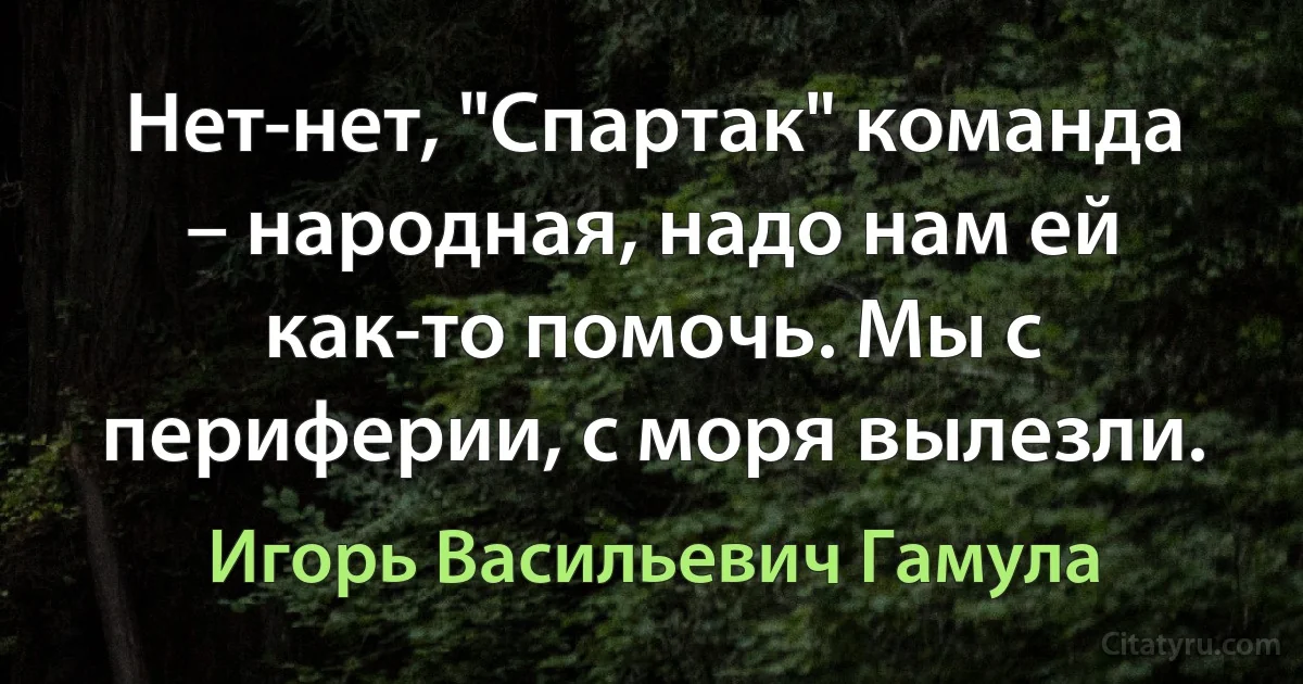 Нет-нет, "Спартак" команда – народная, надо нам ей как-то помочь. Мы с периферии, с моря вылезли. (Игорь Васильевич Гамула)