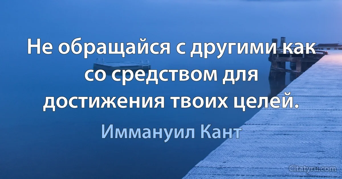 Не обращайся с другими как со средством для достижения твоих целей. (Иммануил Кант)