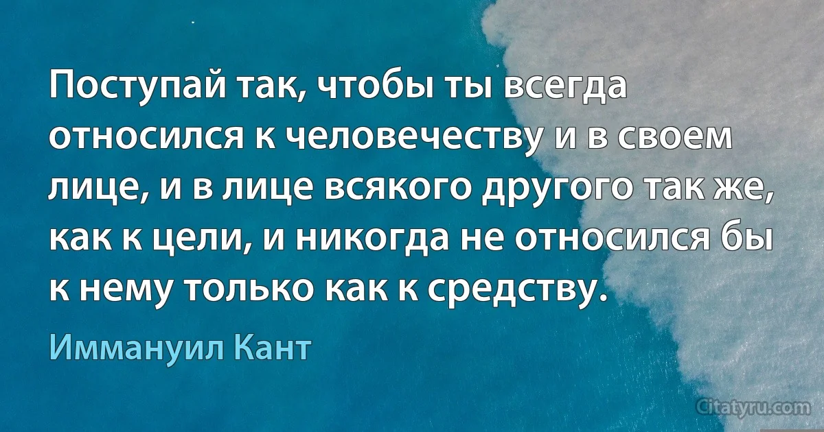 Поступай так, чтобы ты всегда относился к человечеству и в своем лице, и в лице всякого другого так же, как к цели, и никогда не относился бы к нему только как к средству. (Иммануил Кант)