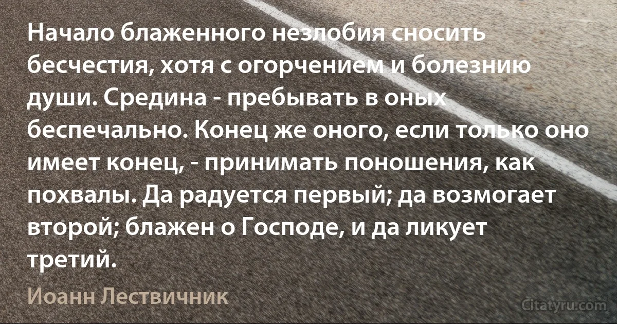 Начало блаженного незлобия сносить бесчестия, хотя с огорчением и болезнию души. Средина - пребывать в оных беспечально. Конец же оного, если только оно имеет конец, - принимать поношения, как похвалы. Да радуется первый; да возмогает второй; блажен о Господе, и да ликует третий. (Иоанн Лествичник)