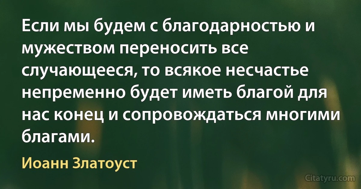 Если мы будем с благодарностью и мужеством переносить все случающееся, то всякое несчастье непременно будет иметь благой для нас конец и сопровождаться многими благами. (Иоанн Златоуст)