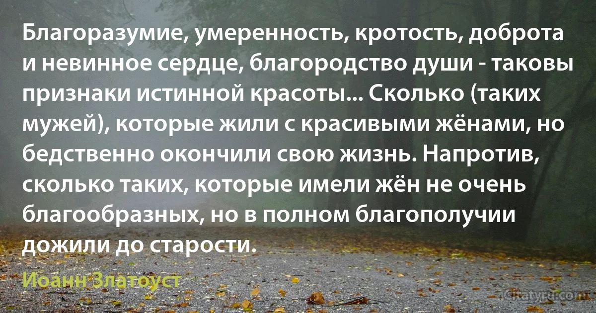 Благоразумие, умеренность, кротость, доброта и невинное сердце, благородство души - таковы признаки истинной красоты... Сколько (таких мужей), которые жили с красивыми жёнами, но бедственно окончили свою жизнь. Напротив, сколько таких, которые имели жён не очень благообразных, но в полном благополучии дожили до старости. (Иоанн Златоуст)