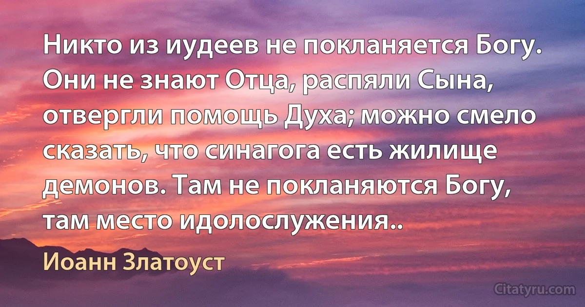 Никто из иудеев не покланяется Богу. Они не знают Отца, распяли Сына, отвергли помощь Духа; можно смело сказать, что синагога есть жилище демонов. Там не покланяются Богу, там место идолослужения.. (Иоанн Златоуст)