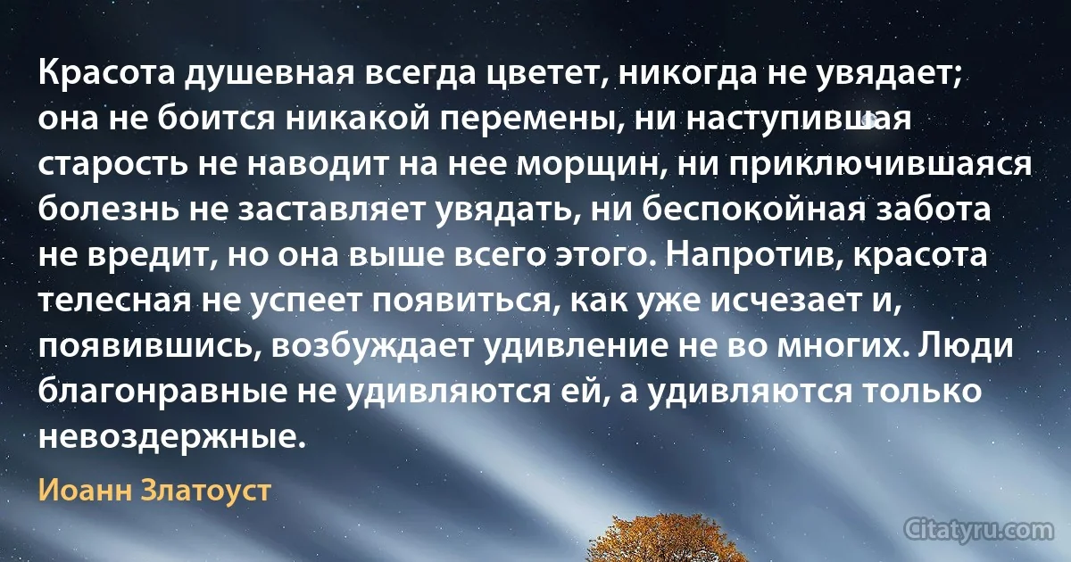 Красота душевная всегда цветет, никогда не увядает; она не боится никакой перемены, ни наступившая старость не наводит на нее морщин, ни приключившаяся болезнь не заставляет увядать, ни беспокойная забота не вредит, но она выше всего этого. Напротив, красота телесная не успеет появиться, как уже исчезает и, появившись, возбуждает удивление не во многих. Люди благонравные не удивляются ей, а удивляются только невоздержные. (Иоанн Златоуст)