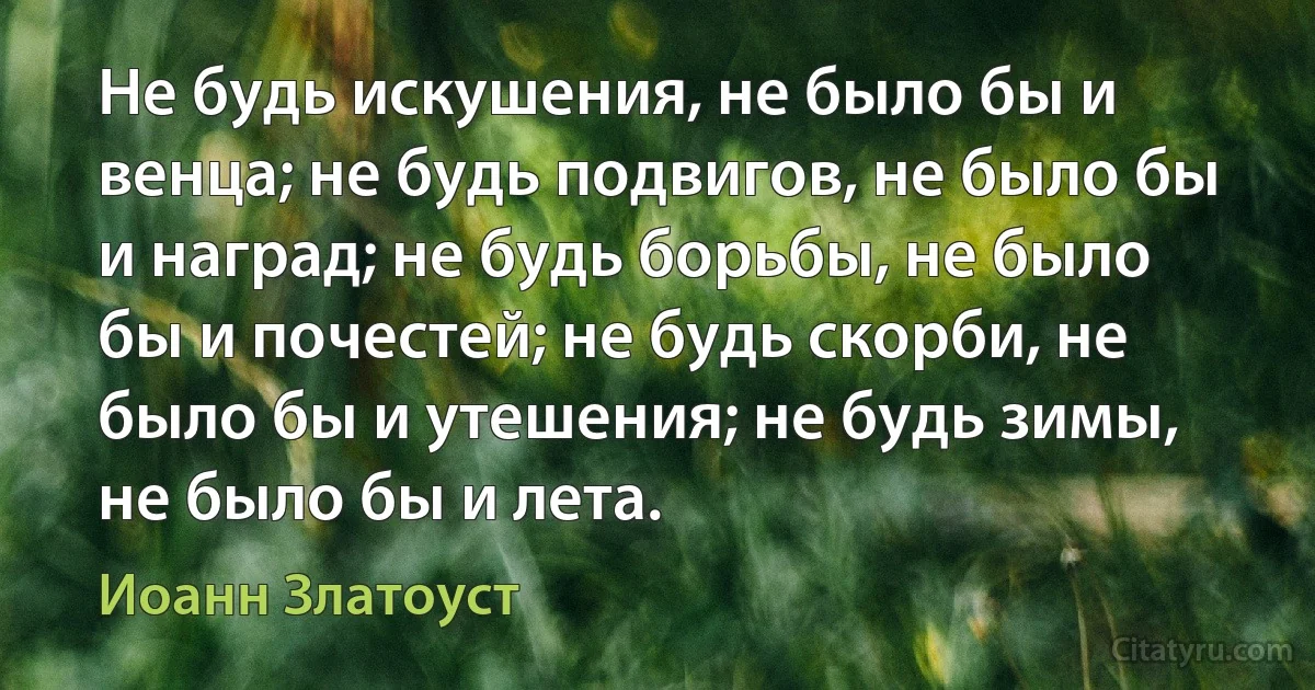 Не будь искушения, не было бы и венца; не будь подвигов, не было бы и наград; не будь борьбы, не было бы и почестей; не будь скорби, не было бы и утешения; не будь зимы, не было бы и лета. (Иоанн Златоуст)