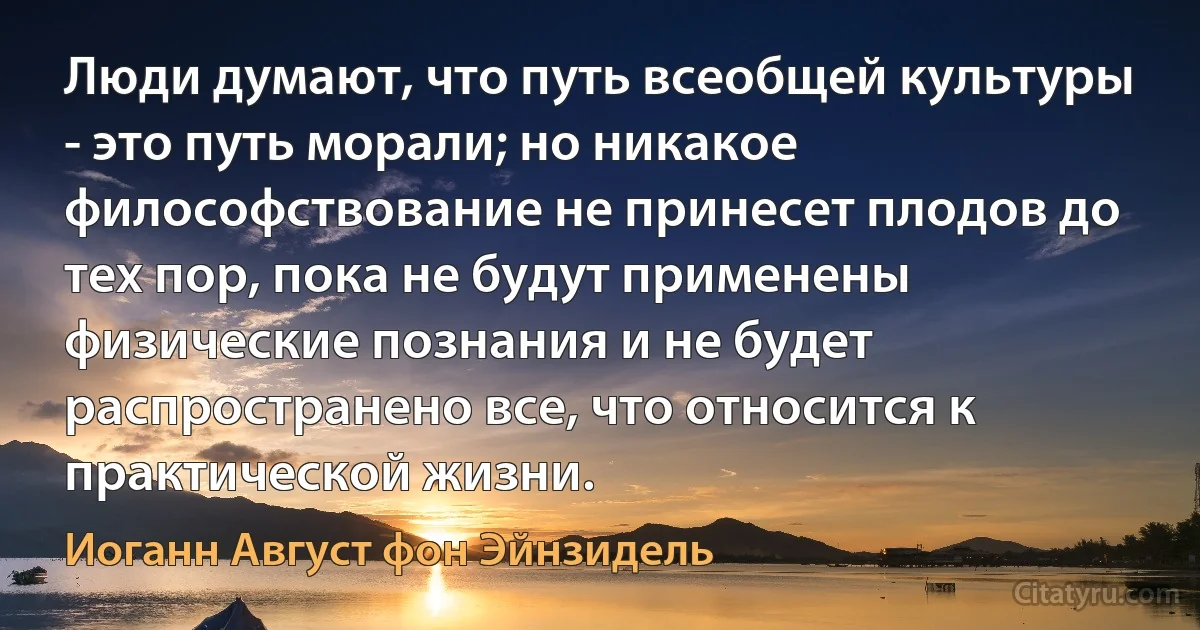 Люди думают, что путь всеобщей культуры - это путь морали; но никакое философствование не принесет плодов до тех пор, пока не будут применены физические познания и не будет распространено все, что относится к практической жизни. (Иоганн Август фон Эйнзидель)