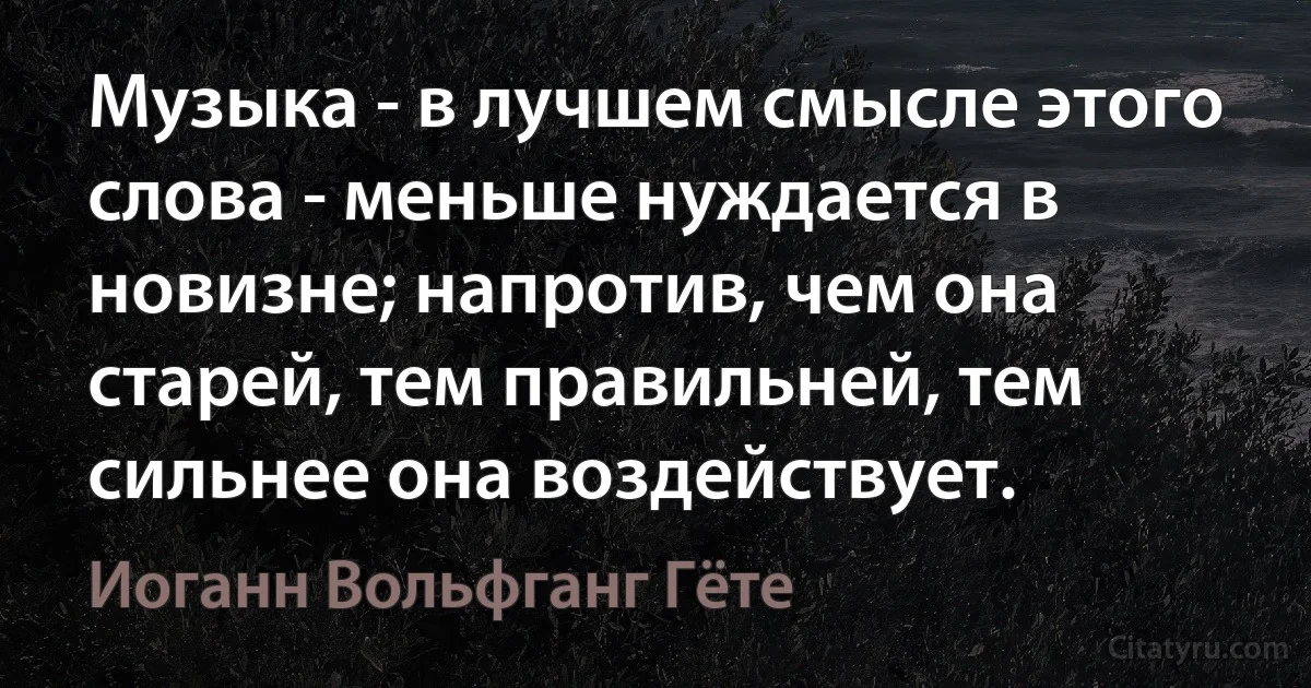 Музыка - в лучшем смысле этого слова - меньше нуждается в новизне; напротив, чем она старей, тем правильней, тем сильнее она воздействует. (Иоганн Вольфганг Гёте)