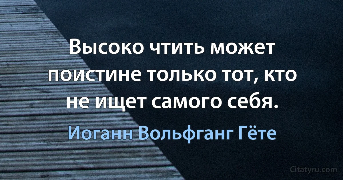 Высоко чтить может поистине только тот, кто не ищет самого себя. (Иоганн Вольфганг Гёте)