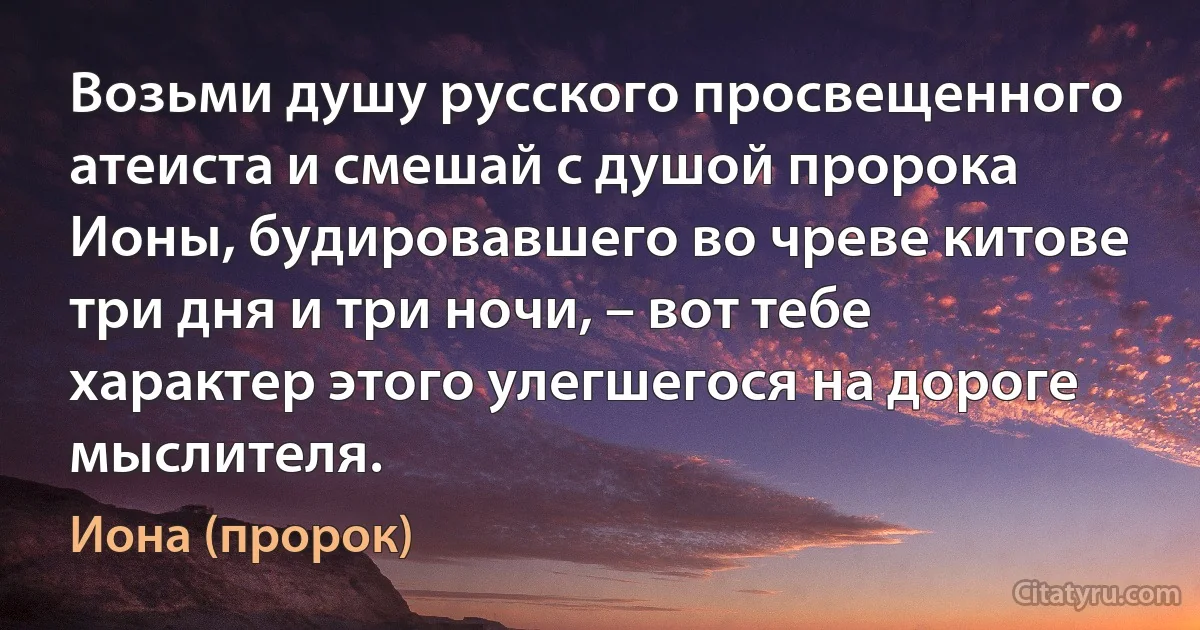 Возьми душу русского просвещенного атеиста и смешай с душой пророка Ионы, будировавшего во чреве китове три дня и три ночи, – вот тебе характер этого улегшегося на дороге мыслителя. (Иона (пророк))