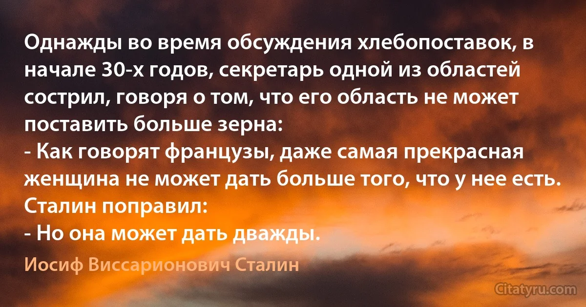 Однажды во время обсуждения хлебопоставок, в начале 30-х годов, секретарь одной из областей сострил, говоря о том, что его область не может поставить больше зерна:
- Как говорят французы, даже самая прекрасная женщина не может дать больше того, что у нее есть.
Сталин поправил:
- Но она может дать дважды. (Иосиф Виссарионович Сталин)