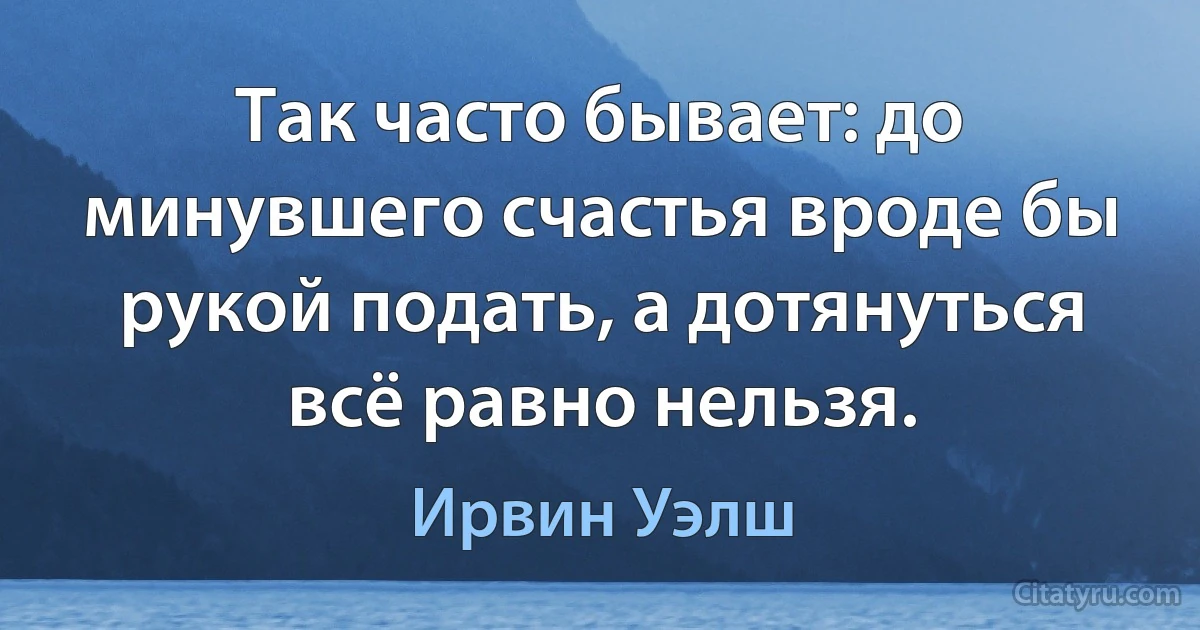 Так часто бывает: до минувшего счастья вроде бы рукой подать, а дотянуться всё равно нельзя. (Ирвин Уэлш)