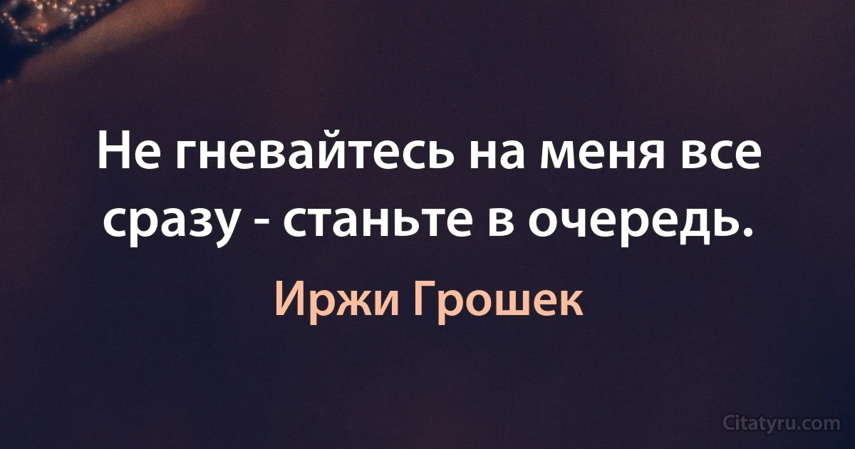 Не гневайтесь на меня все сразу - станьте в очередь. (Иржи Грошек)