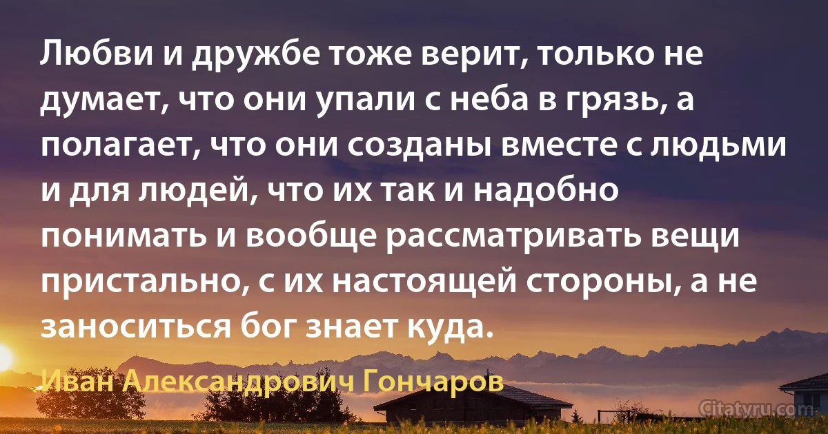 Любви и дружбе тоже верит, только не думает, что они упали с неба в грязь, а полагает, что они созданы вместе с людьми и для людей, что их так и надобно понимать и вообще рассматривать вещи пристально, с их настоящей стороны, а не заноситься бог знает куда. (Иван Александрович Гончаров)