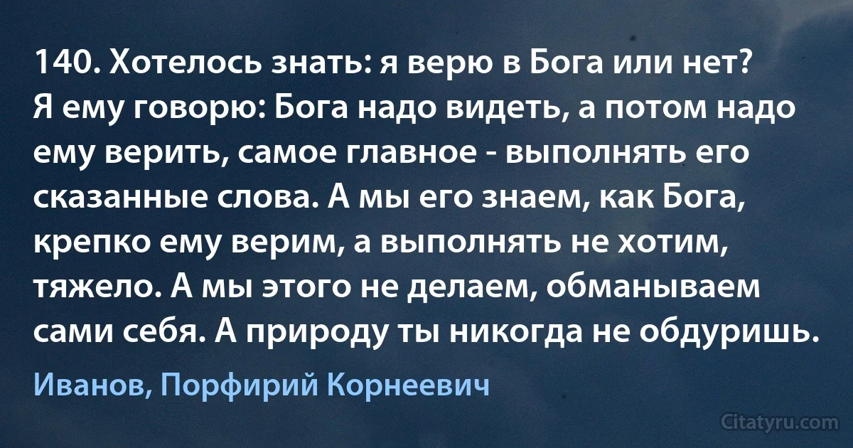 140. Хотелось знать: я верю в Бога или нет? Я ему говорю: Бога надо видеть, а потом надо ему верить, самое главное - выполнять его сказанные слова. А мы его знаем, как Бога, крепко ему верим, а выполнять не хотим, тяжело. А мы этого не делаем, обманываем сами себя. А природу ты никогда не обдуришь. (Иванов, Порфирий Корнеевич)