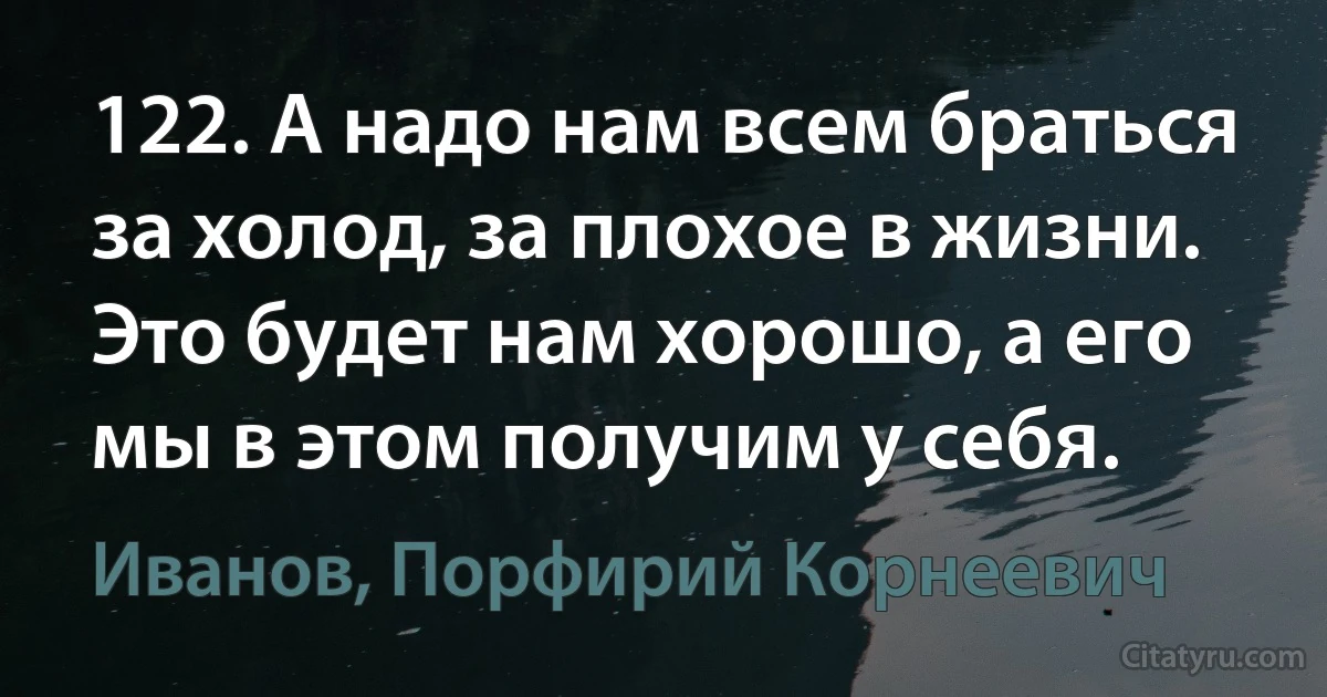 122. А надо нам всем браться за холод, за плохое в жизни. Это будет нам хорошо, а его мы в этом получим у себя. (Иванов, Порфирий Корнеевич)