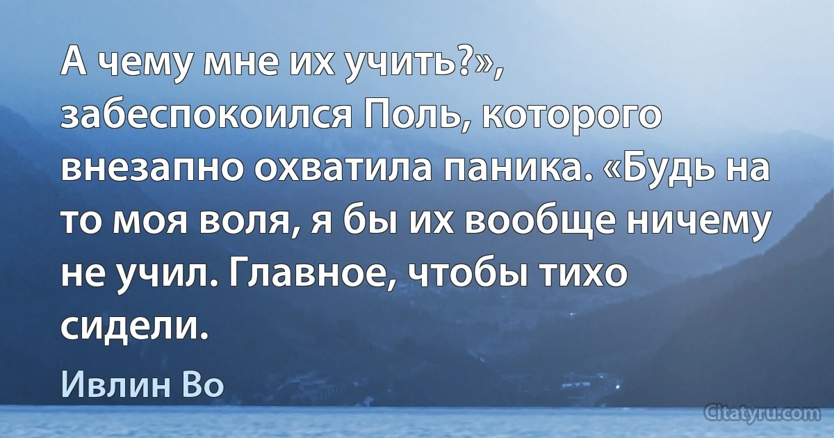 А чему мне их учить?», забеспокоился Поль, которого внезапно охватила паника. «Будь на то моя воля, я бы их вообще ничему не учил. Главное, чтобы тихо сидели. (Ивлин Во)