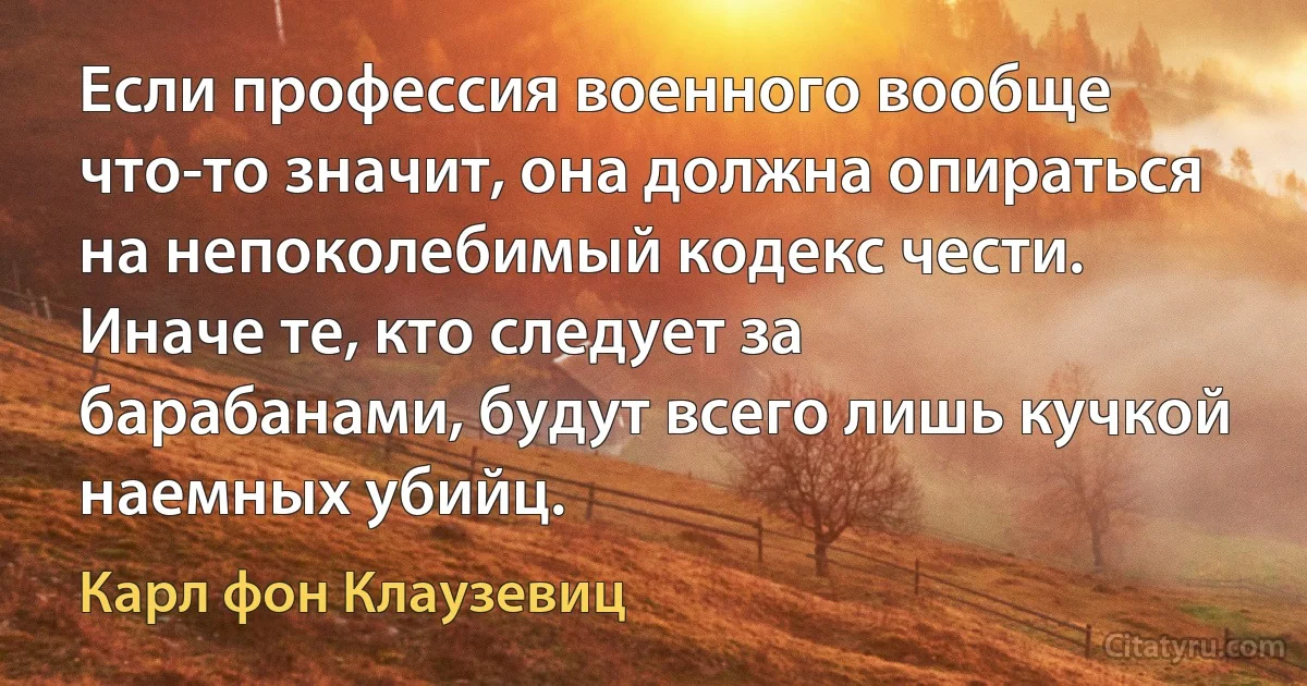 Если профессия военного вообще что-то значит, она должна опираться на непоколебимый кодекс чести. Иначе те, кто следует за барабанами, будут всего лишь кучкой наемных убийц. (Карл фон Клаузевиц)