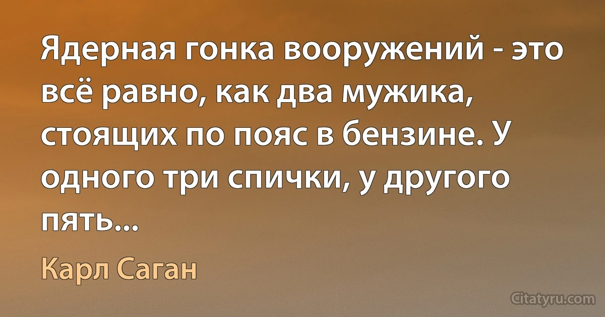 Ядерная гонка вооружений - это всё равно, как два мужика, стоящих по пояс в бензине. У одного три спички, у другого пять... (Карл Саган)